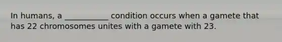 In humans, a ___________ condition occurs when a gamete that has 22 chromosomes unites with a gamete with 23.