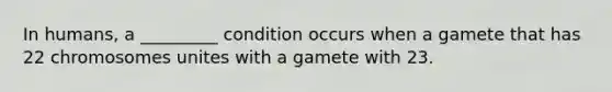 In humans, a _________ condition occurs when a gamete that has 22 chromosomes unites with a gamete with 23.