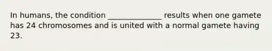 In humans, the condition ______________ results when one gamete has 24 chromosomes and is united with a normal gamete having 23.