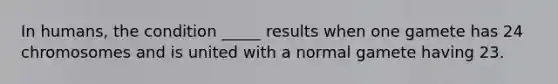 In humans, the condition _____ results when one gamete has 24 chromosomes and is united with a normal gamete having 23.