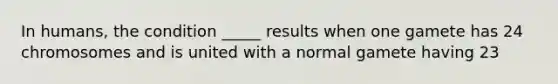 In humans, the condition _____ results when one gamete has 24 chromosomes and is united with a normal gamete having 23