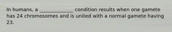 In humans, a ______________ condition results when one gamete has 24 chromosomes and is united with a normal gamete having 23.