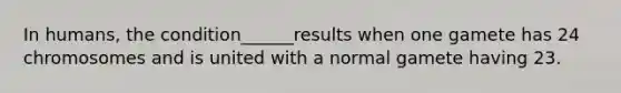 In humans, the condition______results when one gamete has 24 chromosomes and is united with a normal gamete having 23.