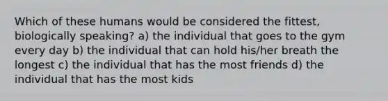 Which of these humans would be considered the fittest, biologically speaking? a) the individual that goes to the gym every day b) the individual that can hold his/her breath the longest c) the individual that has the most friends d) the individual that has the most kids