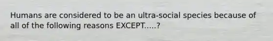 Humans are considered to be an ultra-social species because of all of the following reasons EXCEPT.....?