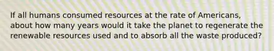 If all humans consumed resources at the rate of Americans, about how many years would it take the planet to regenerate the renewable resources used and to absorb all the waste produced?