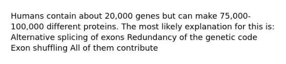 Humans contain about 20,000 genes but can make 75,000- 100,000 different proteins. The most likely explanation for this is: Alternative splicing of exons Redundancy of the genetic code Exon shuffling All of them contribute