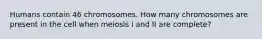 Humans contain 46 chromosomes. How many chromosomes are present in the cell when meiosis I and II are complete?