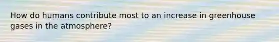 How do humans contribute most to an increase in greenhouse gases in the atmosphere?