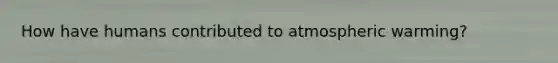 How have humans contributed to atmospheric warming?
