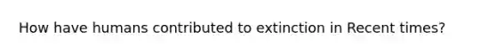 How have humans contributed to extinction in Recent times?