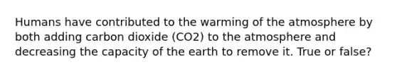 Humans have contributed to the warming of the atmosphere by both adding carbon dioxide (CO2) to the atmosphere and decreasing the capacity of the earth to remove it. True or false?