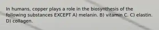 In humans, copper plays a role in the biosynthesis of the following substances EXCEPT A) melanin. B) vitamin C. C) elastin. D) collagen.