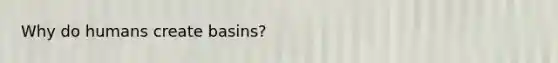 Why do humans create basins?