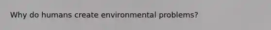 Why do humans create environmental problems?