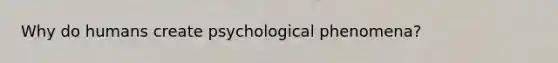 Why do humans create psychological phenomena?