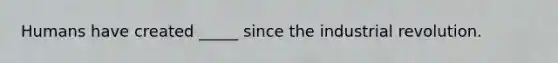 Humans have created _____ since the industrial revolution.