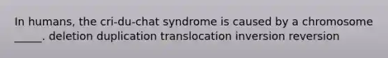 In humans, the cri-du-chat syndrome is caused by a chromosome _____. deletion duplication translocation inversion reversion