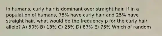 In humans, curly hair is dominant over straight hair. If in a population of humans, 75% have curly hair and 25% have straight hair, what would be the frequency p for the curly hair allele? A) 50% B) 13% C) 25% D) 87% E) 75% Which of random