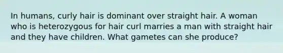 In humans, curly hair is dominant over straight hair. A woman who is heterozygous for hair curl marries a man with straight hair and they have children. What gametes can she produce?