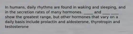 In humans, daily rhythms are found in waking and sleeping, and in the secretion rates of many hormones. _____ and ____ ____ show the greatest range, but other hormones that vary on a daily basis include prolactin and aldosterone, thyrotropin and testosterone