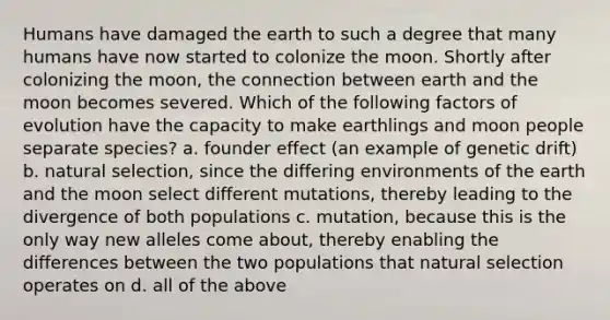 Humans have damaged the earth to such a degree that many humans have now started to colonize the moon. Shortly after colonizing the moon, the connection between earth and the moon becomes severed. Which of the following factors of evolution have the capacity to make earthlings and moon people separate species? a. founder effect (an example of genetic drift) b. natural selection, since the differing environments of the earth and the moon select different mutations, thereby leading to the divergence of both populations c. mutation, because this is the only way new alleles come about, thereby enabling the differences between the two populations that natural selection operates on d. all of the above