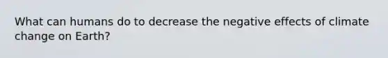 What can humans do to decrease the negative effects of climate change on Earth?