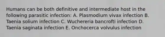 Humans can be both definitive and intermediate host in the following parasitic infection: A. Plasmodium vivax infection B. Taenia solium infection C. Wuchereria bancrofti infection D. Taenia saginata infection E. Onchocerca volvulus infection