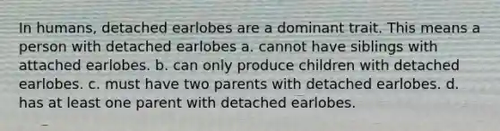 In humans, detached earlobes are a dominant trait. This means a person with detached earlobes a. cannot have siblings with attached earlobes. b. can only produce children with detached earlobes. c. must have two parents with detached earlobes. d. has at least one parent with detached earlobes.