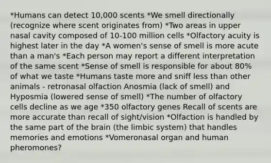 *Humans can detect 10,000 scents *We smell directionally (recognize where scent originates from) *Two areas in upper nasal cavity composed of 10-100 million cells *Olfactory acuity is highest later in the day *A women's sense of smell is more acute than a man's *Each person may report a different interpretation of the same scent *Sense of smell is responsible for about 80% of what we taste *Humans taste more and sniff less than other animals - retronasal olfaction Anosmia (lack of smell) and Hyposmia (lowered sense of smell) *The number of olfactory cells decline as we age *350 olfactory genes Recall of scents are more accurate than recall of sight/vision *Olfaction is handled by the same part of the brain (the limbic system) that handles memories and emotions *Vomeronasal organ and human pheromones?