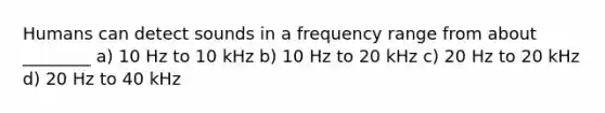 Humans can detect sounds in a frequency range from about ________ a) 10 Hz to 10 kHz b) 10 Hz to 20 kHz c) 20 Hz to 20 kHz d) 20 Hz to 40 kHz