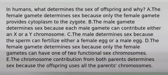 In humans, what determines the sex of offspring and why? A.The female gamete determines sex because only the female gamete provides cytoplasm to the zygote. B.The male gamete determines sex because each male gamete can contribute either an X or a Y chromosome. C.The male determines sex because the sperm can fertilize either a female egg or a male egg. D.The female gamete determines sex because only the female gametes can have one of two functional sex chromosomes. E.The chromosome contribution from both parents determines sex because the offspring uses all the parents' chromosomes.