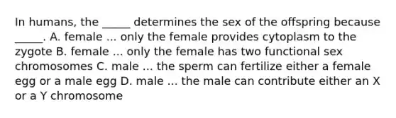 In humans, the _____ determines the sex of the offspring because _____. A. female ... only the female provides cytoplasm to the zygote B. female ... only the female has two functional sex chromosomes C. male ... the sperm can fertilize either a female egg or a male egg D. male ... the male can contribute either an X or a Y chromosome