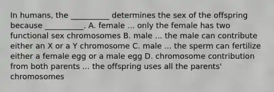 In humans, the __________ determines the sex of the offspring because __________. A. female ... only the female has two functional sex chromosomes B. male ... the male can contribute either an X or a Y chromosome C. male ... the sperm can fertilize either a female egg or a male egg D. chromosome contribution from both parents ... the offspring uses all the parents' chromosomes