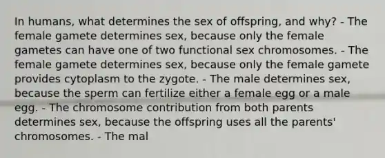 In humans, what determines the sex of offspring, and why? - The female gamete determines sex, because only the female gametes can have one of two functional sex chromosomes. - The female gamete determines sex, because only the female gamete provides cytoplasm to the zygote. - The male determines sex, because the sperm can fertilize either a female egg or a male egg. - The chromosome contribution from both parents determines sex, because the offspring uses all the parents' chromosomes. - The mal