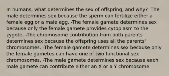 In humans, what determines the sex of offspring, and why? -The male determines sex because the sperm can fertilize either a female egg or a male egg. -The female gamete determines sex because only the female gamete provides cytoplasm to the zygote. -The chromosome contribution from both parents determines sex because the offspring uses all the parents' chromosomes. -The female gamete determines sex because only the female gametes can have one of two functional sex chromosomes. -The male gamete determines sex because each male gamete can contribute either an X or a Y chromosome.