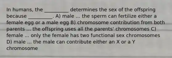 In humans, the __________ determines the sex of the offspring because __________. A) male ... the sperm can fertilize either a female egg or a male egg B) chromosome contribution from both parents ... the offspring uses all the parents' chromosomes C) female ... only the female has two functional sex chromosomes D) male ... the male can contribute either an X or a Y chromosome