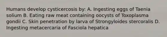 Humans develop cysticercosis by: A. Ingesting eggs of Taenia solium B. Eating raw meat containing oocysts of Toxoplasma gondii C. Skin penetration by larva of Strongyloides stercoralis D. Ingesting metacercaria of Fasciola hepatica