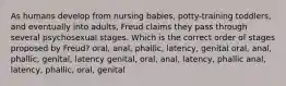 As humans develop from nursing babies, potty-training toddlers, and eventually into adults, Freud claims they pass through several psychosexual stages. Which is the correct order of stages proposed by Freud? oral, anal, phallic, latency, genital oral, anal, phallic, genital, latency genital, oral, anal, latency, phallic anal, latency, phallic, oral, genital