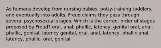 As humans develop from nursing babies, potty-training toddlers, and eventually into adults, Freud claims they pass through several psychosexual stages. Which is the correct order of stages proposed by Freud? oral, anal, phallic, latency, genital oral, anal, phallic, genital, latency genital, oral, anal, latency, phallic anal, latency, phallic, oral, genital