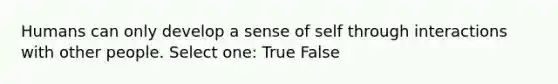 Humans can only develop a sense of self through interactions with other people. Select one: True False