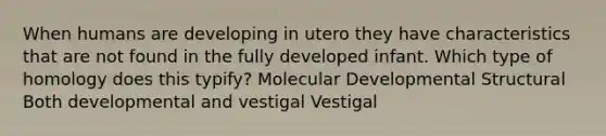 When humans are developing in utero they have characteristics that are not found in the fully developed infant. Which type of homology does this typify? Molecular Developmental Structural Both developmental and vestigal Vestigal