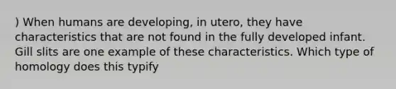 ) When humans are developing, in utero, they have characteristics that are not found in the fully developed infant. Gill slits are one example of these characteristics. Which type of homology does this typify