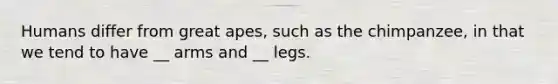 Humans differ from great apes, such as the chimpanzee, in that we tend to have __ arms and __ legs.