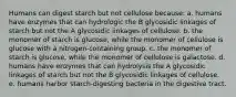 Humans can digest starch but not cellulose because: a. humans have enzymes that can hydrologic the B glycosidic linkages of starch but not the A glycosidic linkages of cellulose. b. the monomer of starch is glucose, while the monomer of cellulose is glucose with a nitrogen-containing group. c. the monomer of starch is glucose, while the monomer of cellulose is galactose. d. humans have enzymes that can hydrolysis the A glycosidic linkages of starch but not the B glycosidic linkages of cellulose. e. humans harbor starch-digesting bacteria in the digestive tract.