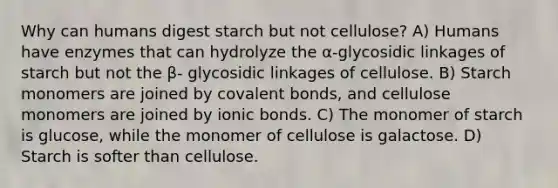 Why can humans digest starch but not cellulose? A) Humans have enzymes that can hydrolyze the α-glycosidic linkages of starch but not the β- glycosidic linkages of cellulose. B) Starch monomers are joined by covalent bonds, and cellulose monomers are joined by ionic bonds. C) The monomer of starch is glucose, while the monomer of cellulose is galactose. D) Starch is softer than cellulose.