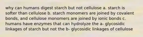 why can humans digest starch but not cellulose a. starch is softer than cellulose b. starch monomers are joined by <a href='https://www.questionai.com/knowledge/kWply8IKUM-covalent-bonds' class='anchor-knowledge'>covalent bonds</a>, and cellulose monomers are joined by <a href='https://www.questionai.com/knowledge/kvOuFG6fy1-ionic-bonds' class='anchor-knowledge'>ionic bonds</a> c. humans have enzymes that can hydrolyze the a- glycosidic linkages of starch but not the b- glycosidic linkages of cellulose