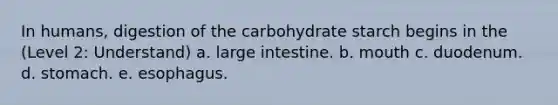 In humans, digestion of the carbohydrate starch begins in the (Level 2: Understand) a. large intestine. b. mouth c. duodenum. d. stomach. e. esophagus.