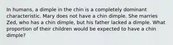 In humans, a dimple in the chin is a completely dominant characteristic. Mary does not have a chin dimple. She marries Zed, who has a chin dimple, but his father lacked a dimple. What proportion of their children would be expected to have a chin dimple?