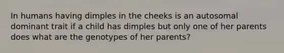 In humans having dimples in the cheeks is an autosomal dominant trait if a child has dimples but only one of her parents does what are the genotypes of her parents?